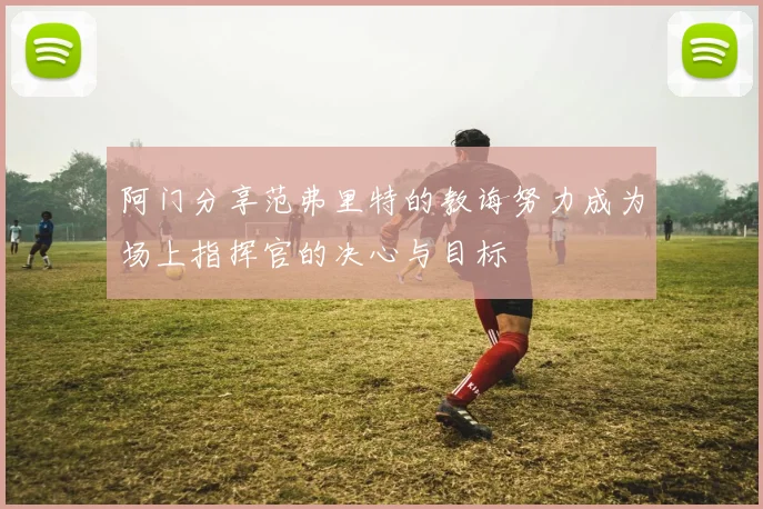 阿门分享范弗里特的教诲努力成为场上指挥官的决心与目标