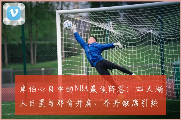 库伯心目中的NBA最佳阵容：四大湖人巨星与邓肯并肩，乔丹缺席引热议