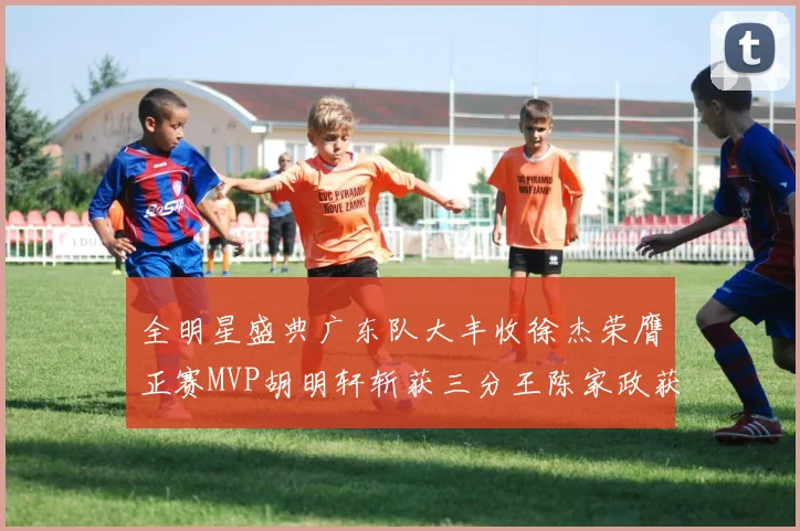 全明星盛典广东队大丰收徐杰荣膺正赛MVP胡明轩斩获三分王陈家政获星锐MVP