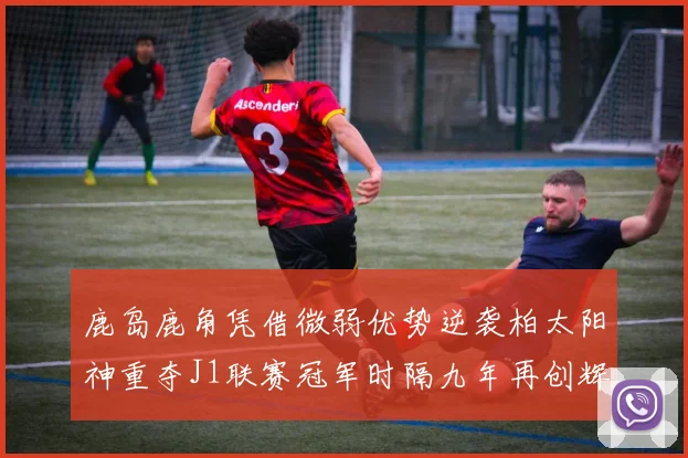 鹿岛鹿角凭借微弱优势逆袭柏太阳神重夺J1联赛冠军时隔九年再创辉煌