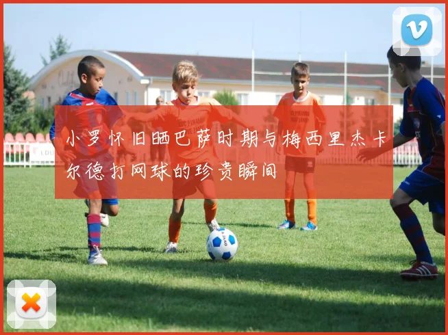小罗怀旧晒巴萨时期与梅西里杰卡尔德打网球的珍贵瞬间