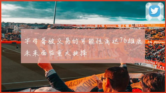 字母哥被交易的可能性高达76雄鹿未来面临重大抉择