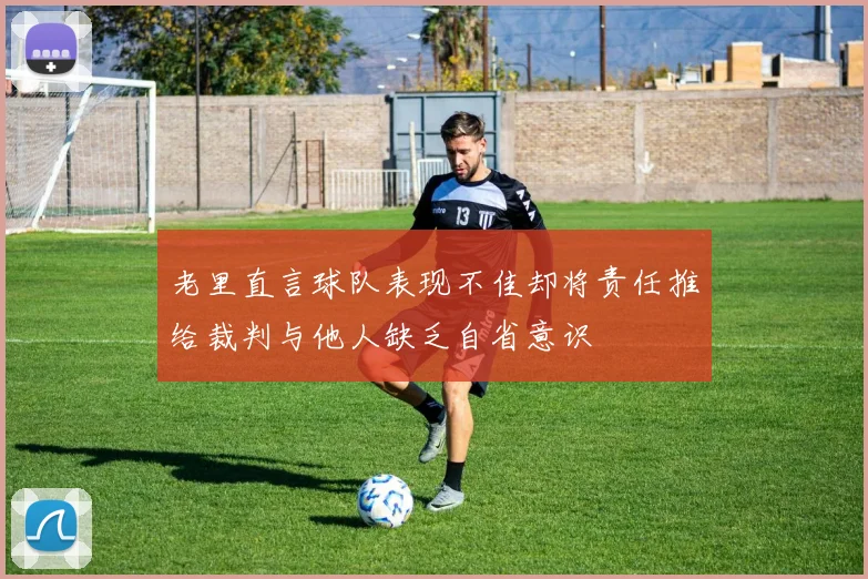 老里直言球队表现不佳却将责任推给裁判与他人缺乏自省意识