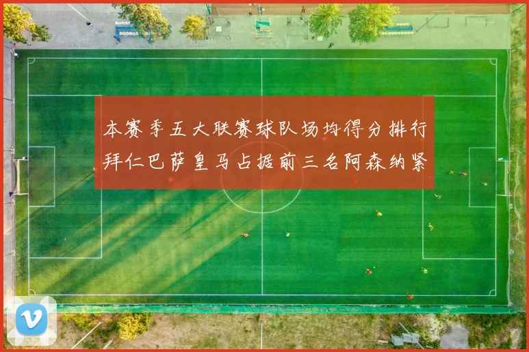 本赛季五大联赛球队场均得分排行拜仁巴萨皇马占据前三名阿森纳紧随其后位列第五