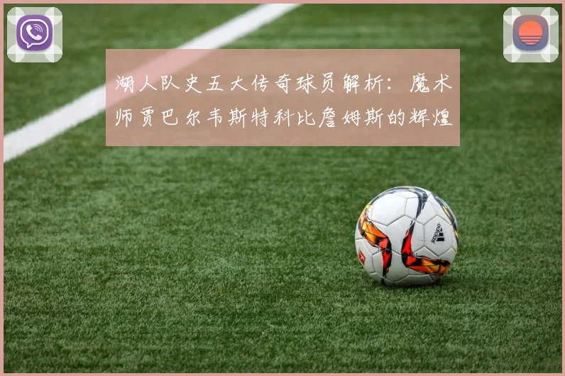 湖人队史五大传奇球员解析：魔术师贾巴尔韦斯特科比詹姆斯的辉煌岁月