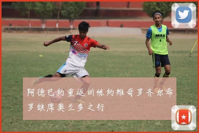 阿德巴约重返训练约维奇罗齐尔希罗缺席奥兰多之行