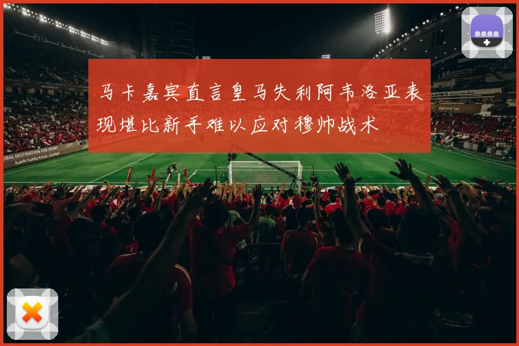 马卡嘉宾直言皇马失利阿韦洛亚表现堪比新手难以应对穆帅战术