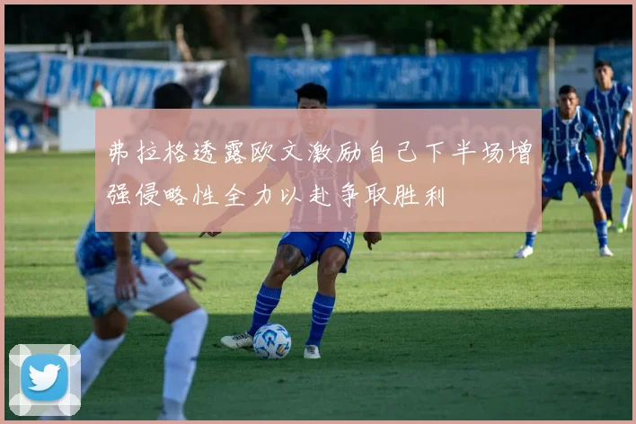 弗拉格透露欧文激励自己下半场增强侵略性全力以赴争取胜利