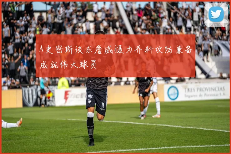 A史密斯谈东詹威慑力乔科攻防兼备成就伟大球员