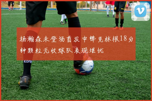 杨瀚森未登场首发中锋克林根18分钟颗粒无收球队表现堪忧