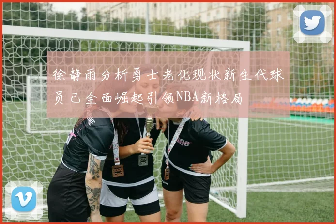 徐静雨分析勇士老化现状新生代球员已全面崛起引领NBA新格局