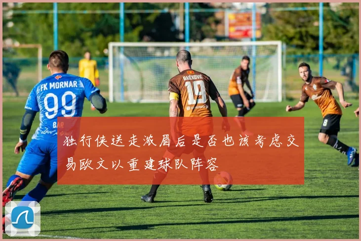 独行侠送走浓眉后是否也该考虑交易欧文以重建球队阵容