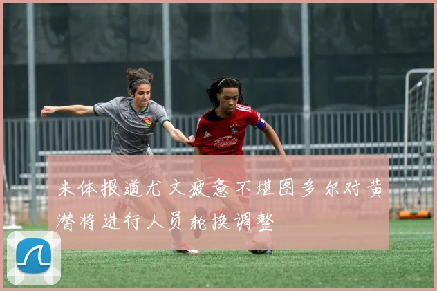 米体报道尤文疲惫不堪图多尔对黄潜将进行人员轮换调整