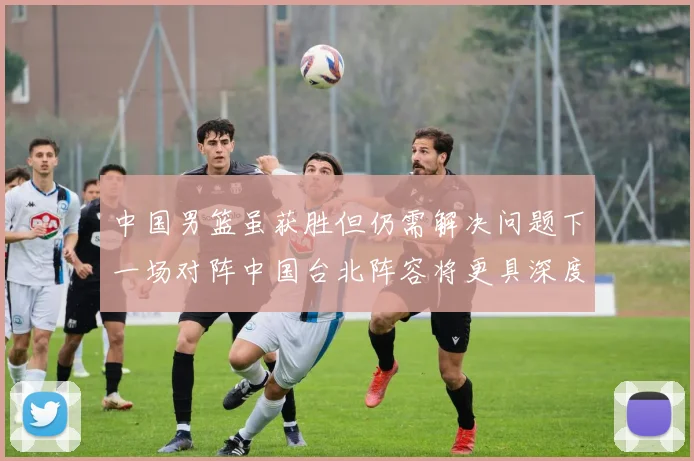 中国男篮虽获胜但仍需解决问题下一场对阵中国台北阵容将更具深度