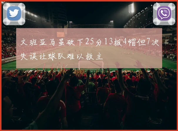 文班亚马虽砍下25分13板4帽但7次失误让球队难以救主