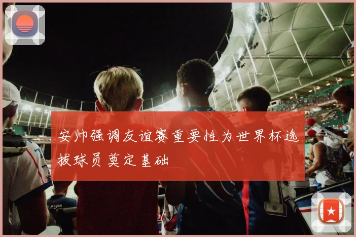安帅强调友谊赛重要性为世界杯选拔球员奠定基础